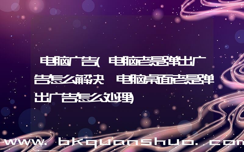 电脑广告(电脑老是弹出广告怎么解决 电脑桌面老是弹出广告怎么处理)